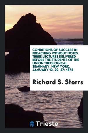 Conditions of Success in Preaching Without Notes. Three Lectures Delivered Before the Students of the Union Theological Seminary, New York, January 13 de Richard S. Storrs