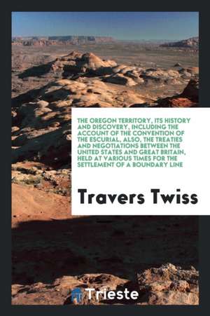 The Oregon Territory, Its History and Discovery, Including the Account of the Convention of the Escurial, Also, the Treaties and Negotiations Between de Travers Twiss