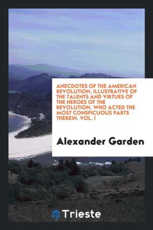 Anecdotes of the American Revolution, Illustrative of the Talents and Virtues of the Heroes of the Revolution, Who Acted the Most Conspicuous Parts Th de Alexander Garden