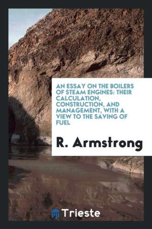 An Essay on the Boilers of Steam Engines: Their Calculation, Construction, and Management, with a View to the Saving of Fuel de R. Armstrong