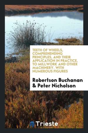 Teeth of Wheels, Comprehending Principles, and Their Application in Practice, to Millwork and Other Machinery. with Numerous Figures de Robertson Buchanan