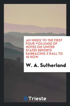 An Index to the First Four Volumes of Notes on United States Reports Embracing 2 Dall to 10 How de W. A. Sutherland