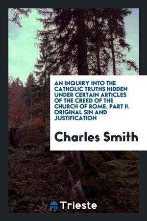 An Inquiry Into the Catholic Truths Hidden Under Certain Articles of the Creed of the Church of Rome. Part II. Original Sin and Justification de Charles Smith