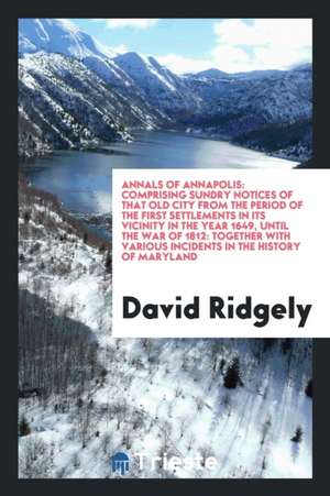 Annals of Annapolis: Comprising Sundry Notices of That Old City from the Period of the First Settlements in Its Vicinity in the Year 1649, de David Ridgely