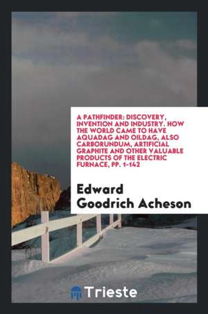 A Pathfinder: Discovery, Invention and Industry. How the World Came to Have Aquadag and Oildag, Also Carborundum, Artificial Graphit de Edward Goodrich Acheson