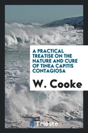 A Practical Treatise on the Nature and Cure of Tinea Capitis Contagiosa: Or ... de W. Cooke