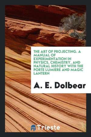 The Art of Projecting. a Manual of Experimentation in Physics, Chemistry, and Natural History with the Porte Lumiere and Magic Lantern de A. E. Dolbear