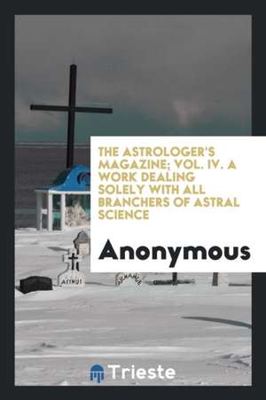 The Astrologer's Magazine; Vol. IV. a Work Dealing Solely with All Branchers of Astral Science de Anonymous