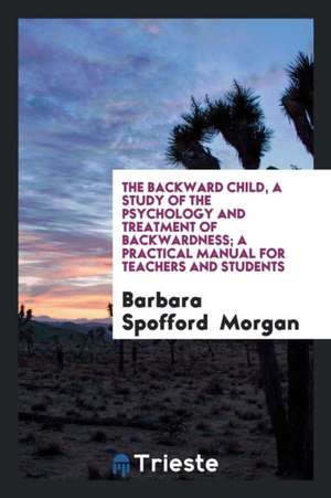 The Backward Child, a Study of the Psychology and Treatment of Backwardness; A Practical Manual for Teachers and Students de Barbara Spofford Morgan