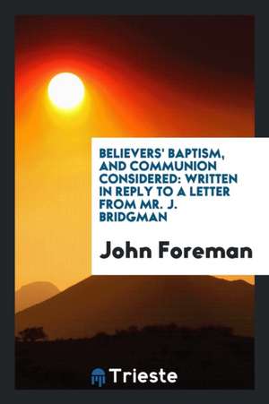 Believers' Baptism, and Communion Considered: Written in Reply to a Letter from Mr. J. Bridgman de John Foreman