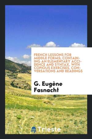 French Lessons for Middle Forms; Containing an Elementary Accidence and Syntax, with Copious Exercises, Conversations and Readings de G. Eugene Fasnacht