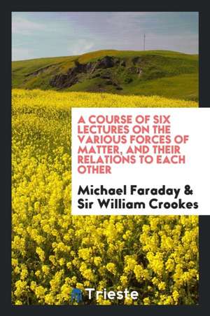 A Course of Six Lectures on the Various Forces of Matter, and Their Relations to Each Other de Michael Faraday