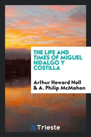 The Life and Times of Miguel Hidalgo y Costilla de Arthur Howard Noll