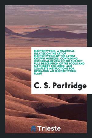 Electrotyping; A Practical Treatise on the Art of Electrotyping by the Latest Known Methods, Containing Historical Review of the Subject, Full Descrip de C. S. Partridge