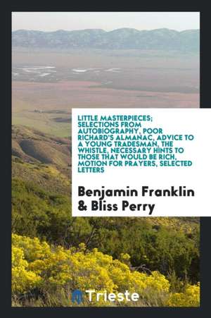 Little Masterpieces; Selections from Autobiography, Poor Richard's Almanac, Advice to a Young Tradesman, the Whistle, Necessary Hints to Those That Wo de Benjamin Franklin