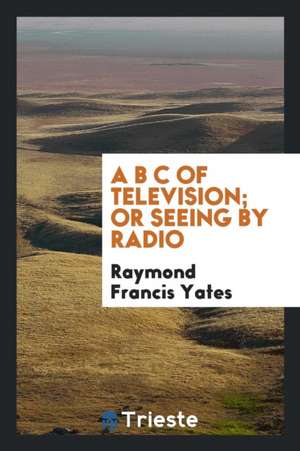 A B C of Television; Or, Seeing by Radio; A Complete and Comprehensive Treatise Dealing with the Theory, Construction and Operation of Telephotographi de Raymond F. Yates