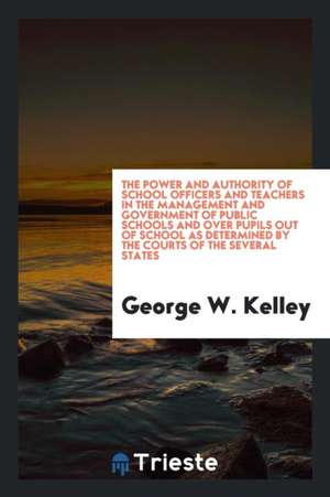 The Power and Authority of School Officers and Teachers in the Management and Government of Public Schools and Over Pupils Out of School as Determined de George W. Kelley