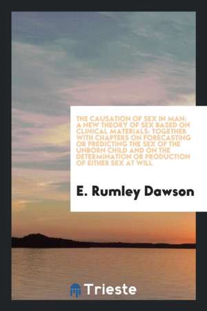 The Causation of Sex in Man: A New Theory of Sex Based on Clinical Materials: Together with Chapters on Forecasting or Predicting the Sex of the Un de E. Rumley Dawson