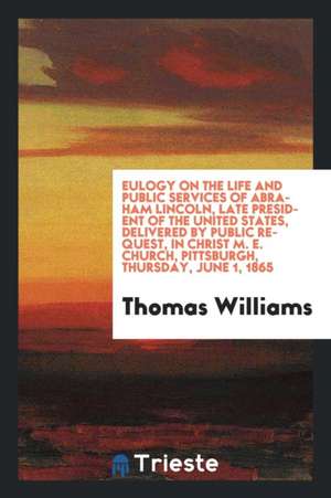 Eulogy on the Life and Public Services of Abraham Lincoln, Late President of the United States, Delivered by Public Request, in Christ M. E. Church, P de Thomas Williams