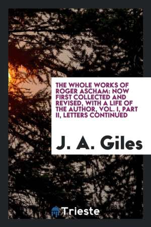 The Whole Works of Roger Ascham: Now First Collected and Revised, with a Life of the Author, Vol. I, Part II, Letters Continued de J. A. Giles