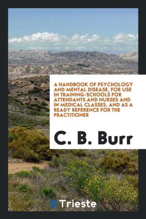 A Handbook of Psychology and Mental Disease, for Use in Training-Schools for Attendants and Nurses and in Medical Classes, and as a Ready Reference fo de C. B. Burr