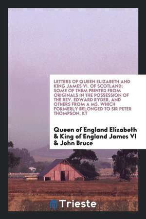 Letters of Queen Elizabeth and King James VI. of Scotland; Some of Them Printed from Originals in the Possession of the Rev. Edward Ryder, and Others de Queen Of England Elizabeth