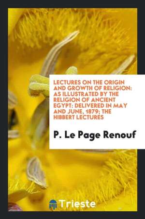 Lectures on the Origin and Growth of Religion: As Illustrated by the Religion of Ancient Egypt: Delivered in May and June, 1879; The Hibbert Lectures de P. Le Page Renouf