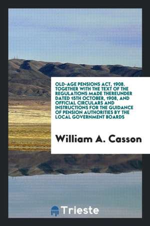 Old-Age Pensions Act, 1908. Together with the Text of the Regulations Made Thereunder Dated 15th October, 1908, and Official Circulars and Instruction de William A. Casson