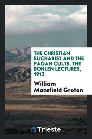 The Christian Eucharist and the Pagan Cults. the Bohlen Lectures, 1913 de William Mansfield Groton