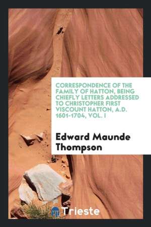 Correspondence of the Family of Hatton, Being Chiefly Letters Addressed to Christopher First Viscount Hatton, A.D. 1601-1704, Vol. I de Edward Maunde Thompson