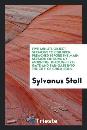 Five Minute Object Sermons to Children. Preached Before the Main Sermon on Sunday Morning. Through Eye-Gate and Ear-Gate Into the City of Child-Soul de Sylvanus Stall