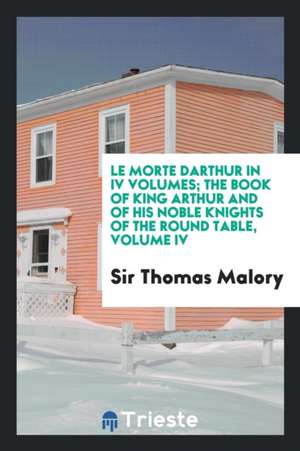 Le Morte Darthur in IV Volumes; The Book of King Arthur and of His Noble Knights of the Round Table, Volume IV de Sir Thomas Malory