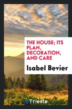 The House; Its Plan, Decoration, and Care de Isabel Bevier