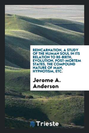 Reincarnation, a Study of the Human Soul in Its Relation to Re-Birth, Evolution, Post-Mortem States, the Compound Nature of Man, Hypnotism, Etc. de Jerome A. Anderson