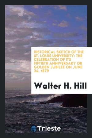 Historical Sketch of the St. Louis University: The Celebration of Its Fiftieth Anniversary or Golden Jubilee on June 24, 1879 de Walter H. Hill
