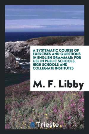 A Systematic Course of Exercises and Questions in English Grammar: For Use in Public Schools, High Schools and Collegiate Institutes de M. F. Libby