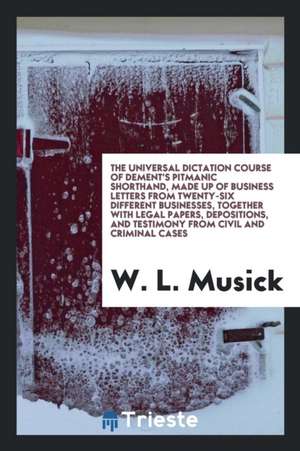 The Universal Dictation Course of Dement's Pitmanic Shorthand, Made Up of Business Letters from Twenty-Six Different Businesses, Together with Legal P de W. L. Musick