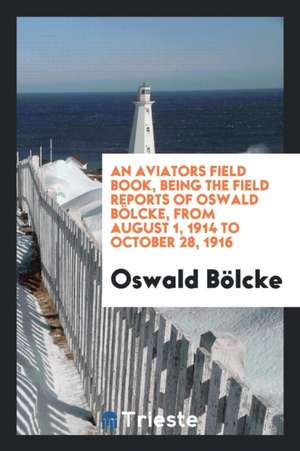 An Aviators Field Book, Being the Field Reports of Oswald Bölcke, from August 1, 1914 to October 28, 1916 de Oswald Bolcke