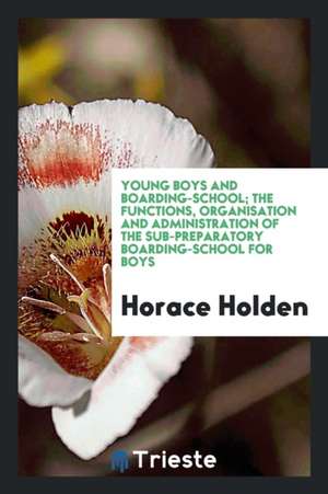 Young Boys and Boarding-School; The Functions, Organisation and Administration of the Sub-Preparatory Boarding-School for Boys de Horace Holden