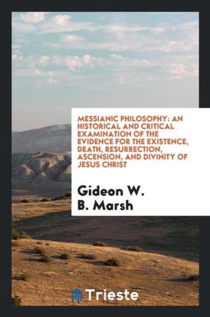 Messianic Philosophy: An Historical and Critical Examination of the Evidence for the Existence, Death, Resurrection, Ascension, and Divinity de Gideon W. B. Marsh