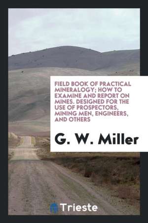 Field Book of Practical Mineralogy; How to Examine and Report on Mines. Designed for the Use of Prospectors, Mining Men, Engineers, and Others de G. W. Miller