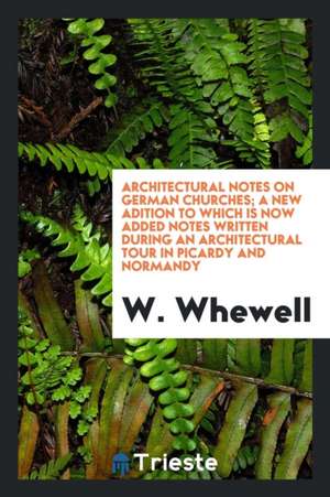 Architectural Notes on German Churches; A New Adition to Which Is Now Added Notes Written During an Architectural Tour in Picardy and Normandy de W. Whewell