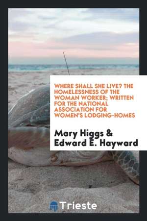 Where Shall She Live? the Homelessness of the Woman Worker; Written for the National Association for Women's Lodging-Homes de Mary Higgs