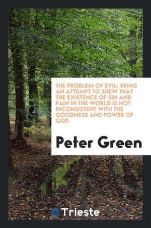 The Problem of Evil: Being an Attempt to Shew That the Existence of Sin and Pain in the World Is Not Inconsistent with the Goodness and Pow de Peter Green