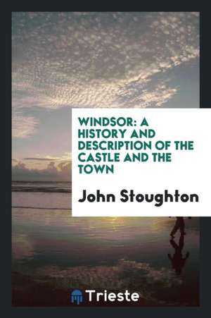 Windsor: A History and Description of the Castle and the Town de John Stoughton