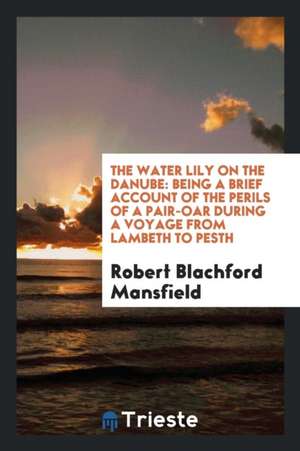 The Water Lily on the Danube: Being a Brief Account of the Perils of a Pair-Oar During a Voyage from Lambeth to Pesth de Robert Blachford Mansfield