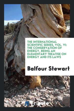 The International Scientific Series, Vol. VI: The Conservation of Energy, Being an Elementary Treatise on Energy and Its Laws de Balfour Stewart