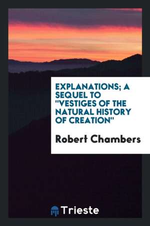 Explanations; A Sequel to Vestiges of the Natural History of Creation de Robert Chambers