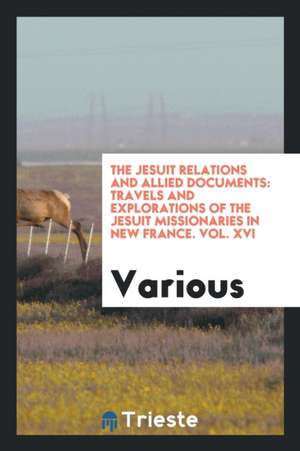 The Jesuit Relations and Allied Documents: Travels and Explorations of the Jesuit Missionaries in New France. Vol. XVI de Various