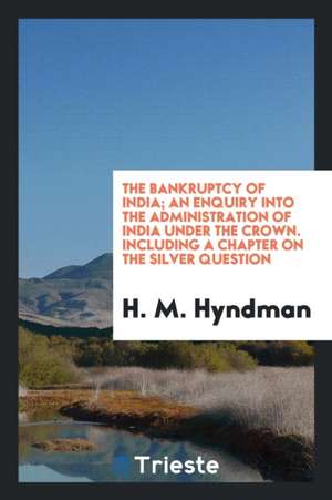 The Bankruptcy of India; An Enquiry Into the Administration of India Under the Crown. Including a Chapter on the Silver Question de H. M. Hyndman